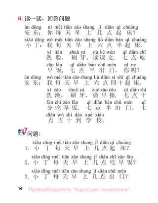 16
6. 读一读、回答问题
d i ti j di q á
安 东： 你 每 天 早 上 几 点 起 床？
d w i ti liù di bà q á
小 丁： 我 每 天 早 上 六 点 半 起 床、
yá dú kè
洗 脸、 刷 牙、 读 课 文, 七 点 吃
q di bà ch é
早 饭, 七 点 半 出 门。 你 呢？
d w i ti liù di sì shí q á
安 东： 我 每 天 早 上 六 点 四 十 起 床、
yá ò c q di shí
洗 澡、 刷 牙、 做 早 操, 七 点 十
f ch fà q di bà ch é q
分 吃 早 饭, 七 点 半 出 门。 七
di w shí dà é à
点 五 十 到 学 校。
问题:
d i ti j di q á
1. 小 丁 每 天 早 上 几 点 起 床？
d i ti j di ch fà
2. 小 丁 每 天 早 上 几 点 吃 早 饭？
d i ti j di ch é
3. 小 丁 每 天 早 上 几 点 出 门？
Правообладатель "Адукацыя і выхаванне"
 