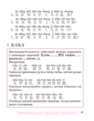 17
d i ti j di q á
4. 安 东 每 天 早 上 几 点 起 床？
d i ti j di ch fà
5. 安 东 每 天 早 上 几 点 吃 早 饭？
d i ti j di ch é
6. 安 东 每 天 早 上 几 点 出 门？
d i ti j di dà é à
7.安 东 每 天 早 上 几 点 到 学 校？
7. 复习复习
Последовательность действий можно выразить
с помощью наречий: 先xiān. . . . . ., 然后 ránhòu. . . . . .
(сначала …, потом …).
Например:
yá
先 洗 澡、 刷 牙, 然 后 做 早 操。
Сначала принимаю душ и чищу зубы, потом делаю
зарядку.
lù dá tí
先 听 录 音, 然 后 回 答 问 题。
Сначала послушайте запись, потом ответьте на
вопросы.
yè shì
先 写 作 业, 然 后 看 电 视。
Сначала сделай домашнее задание, потом посмот-
ришь телевизор.
Правообладатель "Адукацыя і выхаванне"
 