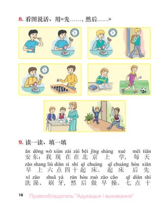 18
8. 看图说话、用«先. . . . . ., 然后. . . . . .»
9. 读一读、填一填
安 东： 我 现 在 在 北 京 上 学, 每 天
liù sì shí
早 上 六 点 四 十 起 床。 起 床 后 先
yá shí
洗 澡、 刷 牙, 然 后 做 早 操。 七 点 十
Правообладатель "Адукацыя і выхаванне"
 