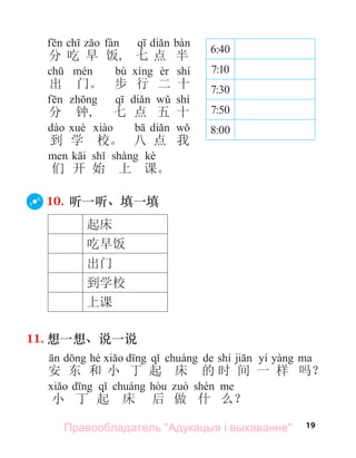 19
分 吃 早 饭, 七 点 半
bù shí
出 门。 步 行 二 十
shí
分 钟, 七 点 五 十
到 学 校。 八 点 我
kè
们 开 始 上 课。
10. 听一听、填一填
起床
吃早饭
出门
到学校
上课
11. 想一想、说一说
d hé d q á de shí ji yí yà
安 东 和 小 丁 起 床 的 时 间 一 样 吗？
d q á hò ò shé
小 丁 起 床 后 做 什 么？
6:40
7:10
7:30
7:50
8:00
Правообладатель "Адукацыя і выхаванне"
 