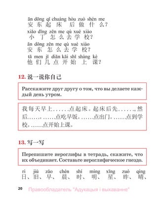 20
安 东 起 床 后 做 什 么？
d qù é à
小 丁 怎 么 去 学 校？
qù
安 东 怎 么 去 学 校？
t j di k i sh shà kè
他 们 几 点 开 始 上 课？
12. 说一说你自己
Расскажите друг другу о том, что вы делаете каж-
дый день утром.
我每天早上. . . . . .点起床。起床后先. . . . . .,然
后. . . . . .。
. . . . . .点吃早饭。
. . . . . .点出门。
. . . . . .点到学
校。
. . . . . .点开始上课。
13. 写一写
Перепишите иероглифы в тетрадь, скажите, что
их объединяет. Составьте иероглифическое гнездо.
jiù shí
日、旧、 早、 晨、 时、 明、 星、 昨、 晴、
Правообладатель "Адукацыя і выхаванне"
 