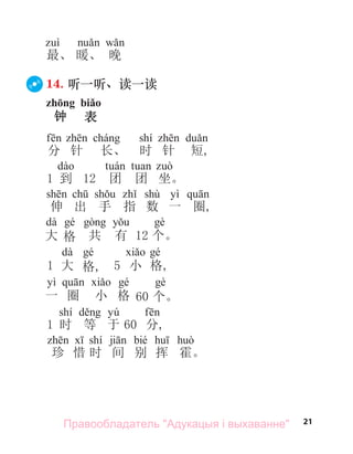 21
最、 暖、 晚
14. 听一听、读一读
zhōng biǎo
钟 表
shí
分 针 长、 时 针 短,
1 到 12 团 团 坐。
shù yì
伸 出 手 指 数 一 圈,
dà
大 格 共 有 12 个。
dà
1 大 格, 5 小 格,
yì
一 圈 小 格 60 个。
shí yú
1 时 等 于 60 分,
shí bié
珍 惜 时 间 别 挥 霍。
Правообладатель "Адукацыя і выхаванне"
 