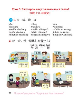 22
Урок 3. В котором часу ты ложишься спать?
你晚上几点睡觉？
1. 听一听、读一读
2. 看一看、说一说他们在做什么？
xué xí shēng huó
学 习 生 活
上 学
kè
上 课
kè
课 间 休 息
kè
下 课
自 习
午 休
8 : 00 8 : 45
12 : 45 14 : 00
Правообладатель "Адукацыя і выхаванне"
 