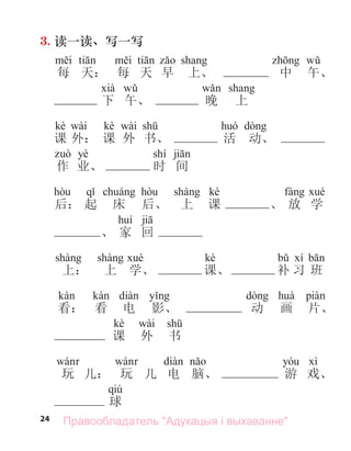 24
3. 读一读、写一写
每 天： 每 天 早 上、 中 午、
下 午、 晚 上
kè wài kè wài
课 外： 课 外 书、 活 动、
yè shí
作 业、 时 间
kè
后： 起 床 后、 上 课 、 放 学
、 家 回
kè
上： 上 学、 课、 补 习 班
看： 看 电 影、 动 画 片、
kè wài
课 外 书
玩 儿： 玩 儿 电 脑、 游 戏、
qiú
球
Правообладатель "Адукацыя і выхаванне"
 