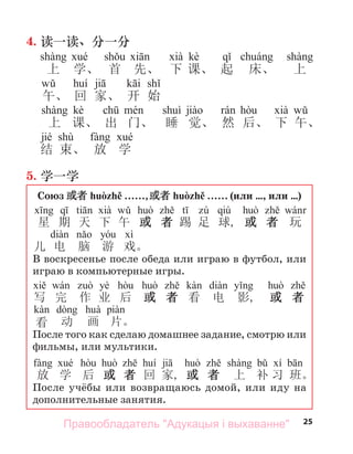 25
4. 读一读、分一分
kè
上 学、 首 先、 下 课、 起 床、 上
午、 回 家、 开 始
kè
上 课、 出 门、 睡 觉、 然 后、 下 午、
jié shù
结 束、 放 学
5. 学一学
Союз 或者 huòzhě . . . . . .,或者 huòzhě . . . . . . (или …, или …)
qiú
星 期 天 下 午 或 者 踢 足 球, 或 者 玩
儿 电 脑 游 戏。
В воскресенье после обеда или играю в футбол, или
играю в компьютерные игры.
yè
写 完 作 业 后 或 者 看 电 影, 或 者
看 动 画 片。
После того как сделаю домашнее задание, смотрю или
фильмы, или мультики.
放 学 后 或 者 回 家, 或 者 上 补 习 班。
После учёбы или возвращаюсь домой, или иду на
дополнительные занятия.
Правообладатель "Адукацыя і выхаванне"
 