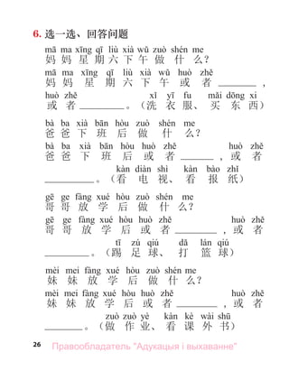26
6. 选一选、回答问题
liù
妈 妈 星 期 六 下 午 做 什 么？
liù
妈 妈 星 期 六 下 午 或 者 ,
或 者 。（洗 衣 服、 买 东 西）
bà ba
爸 爸 下 班 后 做 什 么？
bà ba
爸 爸 下 班 后 或 者 , 或 者
shì
。（看 电 视、 看 报 纸）
哥 哥 放 学 后 做 什 么？
哥 哥 放 学 后 或 者 , 或 者
qiú qiú
。（踢 足 球、 打 篮 球）
妹 妹 放 学 后 做 什 么？
妹 妹 放 学 后 或 者 , 或 者
yè kè wài
。（做 作 业、 看 课 外 书）
Правообладатель "Адукацыя і выхаванне"
 