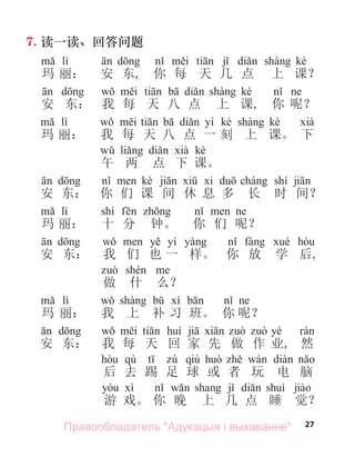 27
7. 读一读、回答问题
lì kè
玛 丽： 安 东, 你 每 天 几 点 上 课？
kè
安 东： 我 每 天 八 点 上 课, 你 呢？
lì yí kè kè
玛 丽： 我 每 天 八 点 一 刻 上 课。 下
kè
午 两 点 下 课。
kè shí
安 东： 你 们 课 间 休 息 多 长 时 间？
lì shí
玛 丽： 十 分 钟。 你 们 呢？
yí
安 东： 我 们 也 一 样。 你 放 学 后,
做 什 么？
lì
玛 丽： 我 上 补 习 班。 你 呢？
yè
安 东： 我 每 天 回 家 先 做 作 业, 然
qù qiú
后 去 踢 足 球 或 者 玩 电 脑
游 戏。 你 晚 上 几 点 睡 觉？
Правообладатель "Адукацыя і выхаванне"
 