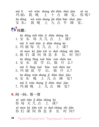 28
lì shí
玛 丽： 我 晚 上 十 点 睡 觉。 你 呢？
安 东： 我 晚 上 九 点 半 睡 觉。
问题:
kè
1. 安 东 每 天 几 点 上 课？
lì kè
2. 玛 丽 每 天 几 点 上 课？
kè shí
3. 她 们 课 间 休 息 多 长 时 间？
4. 安 东 放 学 后, 做 什 么？
lì
5. 玛 丽 放 学 后, 做 什 么？
6. 安 东 晚 上 几 点 睡 觉？
lì
7. 玛 丽 晚 上 几 点 睡 觉？
8. 问一问、答一答
kè
你 每 天 几 点 上 课？
kè shí
你 们 课 间 休 息 多 长 时 间？
Правообладатель "Адукацыя і выхаванне"
 