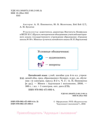 УДК 811.581(075.2-161.3-161.1)
ББК 81.2Кит-922
К45
© Оформление. РУП «Издательство
“Адукацыя і выхаванне”», 2016
ISBN 978-985-471-893-4 (ч. 2)
ISBN 978-985-471-894-1
Китайский язык : учеб. пособие для 4-го кл. учреж-
дений общ. сред. образования с белорус. и рус. яз. обуче-
ния : (с электрон. прил.). В 2 ч. Ч. 2 / А. П. Пониматко
[и др.]. — Минск : Адукацыя і выхаванне, 2016. —
160 с. : ил. + 1 электрон. опт. диск (CD).
ISBN 978-985-471-893-4.
А вт оры: А. П. Пониматко, Ю. В. Молоткова, Вэй Вэй 赵芳,
А. М. Букатая
Ре ц е н з е н т ы: заместитель директора Института Конфуция
в МГЛУ И. С. Шугало; методическое объединение учителей иностран-
ного языка государственного учреждения образования «Средняя
школа № 10 г. Минска» (учитель китайского языка М. Н. Варламова)
К45
УДК 811.581(075.2-161.3-161.1)
ББК 81.2Кит-922
— аудиозапись
Условные обозначения:
— вопросы
Правообладатель "Адукацыя і выхаванне"
 