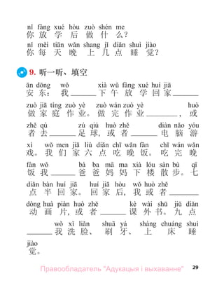 29
你 放 学 后 做 什 么？
你 每 天 晚 上 几 点 睡 觉？
9. 听一听、填空
安 东： 我 下 午 放 学 回 家
yè yè
做 家 庭 作 业。 做 完 作 业 , 或
qù qiú
者 去 足 球, 或 者 电 脑 游
liù
戏。 我 们 家 六 点 吃 晚 饭。 吃 完 晚
bà ba bù
饭 我 爸 爸 妈 妈 下 楼 散 步。 七
点 半 回 家。 回 家 后, 我 或 者
kè wài
动 画 片, 或 者 课 外 书。 九 点
yá
我 洗 脸、 刷 牙、 上 床 睡
觉。
Правообладатель "Адукацыя і выхаванне"
 