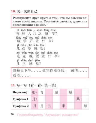 30
10. 说一说你自己
Расспросите друг друга о том, что вы обычно де-
лаете после школы. Составьте рассказ, дополнив
предложения в рамке.
i ti j di fà é
你 每 天 几 点 放 学？
fà é hò ò shé
放 学 后 做 什 么？
j di ch w fà
几 点 吃 晚 饭？
ch wá w fà ò shé
吃 完 晚 饭 做 什 么？
j di ì jià
几 点 睡 觉？
我每天下午. . . . . .。
做完作业以后, 或者. . . . . .
或者. . . . . .。
11. 写一写（看一看、填一填）
Иероглиф 朋= 育 服 脑
Графема 1 月+ 其
Графема 2 月 月 巴 半 却
Правообладатель "Адукацыя і выхаванне"
 