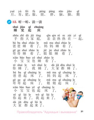 31
yù féi fú
月、 育、肥、服、 朋、 胖、 脑、 脚、 期
12. 听一听、读一读
shuì jiào qǐ chuáng
睡 觉 起 床
dà yì
手 指 大 家 庭, 亲 亲 热 热 在 一 起。
bà ba le le
爸 爸 睡 着 了, 妈 妈 睡 着 了,
le jie le
哥 哥 睡 着 了, 姐 姐 睡 着 了,
le
小 宝 宝 也 睡 着 了。
le le dà le
你 睡 了, 我 睡 了, 大 家 都 睡 了。
bà ba le le
爸 爸 起 床 了, 妈 妈 起 床 了,
le le
哥 哥 起 床 了, 姐 姐 起 床 了,
le
小 宝 宝 也 起 床 了,
lái le lái le
你 起 来 了, 我 起 来 了,
dà lái le
大 家 都 起 来 了。
Правообладатель "Адукацыя і выхаванне"
 