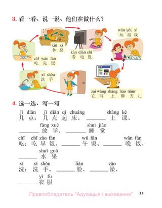 33
3. 看一看、说一说、他们在做什么？
在 网 上 聊 天 儿
shì
看 电 视
玩 游 戏
洗 手
吃 完 饭
休 息
4. 选一选、写一写
kè
几 点： 几 点 起 床、 上 课、
放 学、 睡 觉
吃： 吃 早 饭、 午 饭、 晚 饭、
水 果
洗： 洗 手、 脸、 澡、
衣 服
Правообладатель "Адукацыя і выхаванне"
 