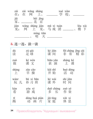 34
在： 在 网 上、 学 校、
家、 北 京
见： 网 上 见、 马 戏 团 、楼 下
、 明 天
5. 连一连、读一读
dú
读
做
上
玩 儿
看
踢
qiú
足 球
kè
课 文
早 操
补 习 班
游 戏
动 画 片
kè
课 间
表 演
开 始
kè wài
课 外
多 长
家 庭
非 常 精 彩
kè
上 课
活 动
shí
时 间
yè
作 业
休 息
Правообладатель "Адукацыя і выхаванне"
 