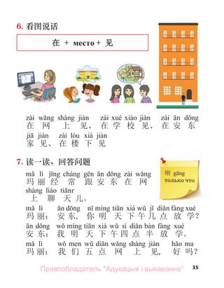 35
6. 看图说话
在 + место + 见
在 网 上 见、 在 学 校 见、 在 安 东
家 见、 在 楼 下 见
7. 读一读、回答问题
lì
玛 丽 经 常 跟 安 东 在 网
上 聊 天 儿。
lì
玛 丽： 安 东, 你 明 天 下 午 几 点 放 学？
sì
安 东： 我 明 天 下 午 四 点 半 放 学。
lì
玛 丽： 我 们 五 点 网 上 见, 好 吗？
刚
только что
Правообладатель "Адукацыя і выхаванне"
 