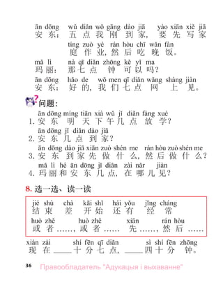 36
安 东： 五 点 我 刚 到 家, 要 先 写 家
yè
庭 作 业, 然 后 吃 晚 饭。
lì
玛 丽： 那 七 点 钟 可 以 吗？
de
安 东： 好 的, 我 们 七 点 网 上 见。
问题:
1.安 东 明 天 下 午 几 点 放 学？
2.安 东 几 点 到 家？
3.安 东 到 家 先 做 什 么, 然 后 做 什 么？
lì hé
4. 玛 丽 和 安 东 几 点, 在 哪 儿 见？
8. 选一选、读一读
jié shù chà hái
结 束 差 开 始 还 有 经 常
或 者 . . . . . ., 或 者 . . . . . . 先 . . . . . ., 然 后 . . . . . .
shí sì shí
现 在 十 分 七 点, 四 十 分 钟。
Правообладатель "Адукацыя і выхаванне"
 