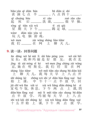 37
sì shí
表 演 七 点 半 , 八 点 四 十 。
起 床 后 洗 澡, 做 早 操。
qiú
星 期 天 下 午 踢 足 球,
玩 儿 电 脑 游 戏。
我 们 在 网 上 聊 天 儿。
9. 读一读、回答问题
hé lì shì
安 东： 我 和 玛 丽 是 好 朋 友。 我 在 北
kè
京, 她 在 明 斯 克。 我 们 经 常 在 网
上 聊 天 儿。 我 每 天 早 上 八 点 开
kè shí
始 上 课。 中 午 十 一 点 半 放 学, 回
kè sì
家 吃 午 饭, 休 息。 下 午 两 点 上 课, 四
lì
点 半 放 学。 玛 丽 每 天 早 上 八 点
shí kè
十 五 开 始 上 课, 下 午 两 点 放 学。
Правообладатель "Адукацыя і выхаванне"
 