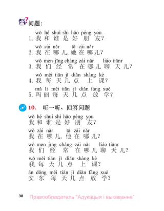 38
问题:
hé shì
1. 我 和 谁 是 好 朋 友？
2. 我 在 哪 儿,她 在 哪 儿？
3. 我 们 经 常 在 哪 儿 聊 天 儿？
kè
4. 我 每 天 几 点 上 课？
lì
5. 玛 丽 每 天 几 点 放 学？
10. 听一听、回答问题
hé shì
我 和 谁 是 好 朋 友？
我 在 哪 儿, 他 在 哪 儿？
我 们 经 常 在 哪 儿 聊 天 儿？
kè
我 每 天 几 点 上 课？
安 东 每 天 几 点 放 学？
Правообладатель "Адукацыя і выхаванне"
 