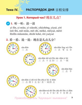 3
三 点 三 点 零 五 分
shí yí kè
三 点 十 五 分/ 三 点 一 刻
三 点 半
sì shí chà yí kè sì
三 点 四 十 五 分/ 差 一 刻 四 点
shí chà shí sì
三 点 五 十 分/ 差 十 分 四 点
Тема IV. РАСПОРЯДОК ДНЯ 日程安排
Урок 1. Который час? 现在几点？
1. 听一听、读一读
2. 看一看、说一说：现在是几点几分？
Правообладатель "Адукацыя і выхаванне"
 