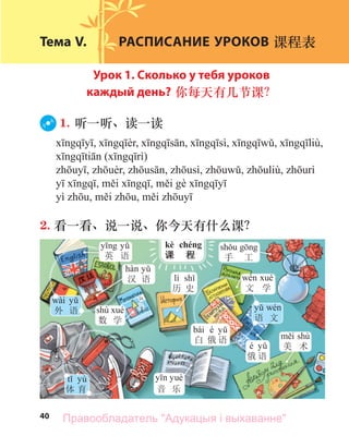 40
Тема V. РАСПИСАНИЕ УРОКОВ 课程表
Урок 1. Сколько у тебя уроков
каждый день? 你每天有几节课？
1. 听一听、读一读
( )
2. 看一看、说一说、你今天有什么课？
手 工
kè chéng
课 程
英 语
汉 语
wài
外 语 shù
数 学
lì
历 史
音 乐
shù
美 术
bái é
白 俄 语
é
俄 语
文 学
语 文
yù
体 育
Правообладатель "Адукацыя і выхаванне"
 