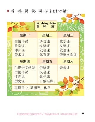 41
3. 看一看、说一说、周三安东有什么课？
星期一 星期二 星期三
白俄语课
数学课
体育课
美术课
历史课
汉语课
俄语课
体育课
数学课
汉语课
俄语课
俄语文学课
星期四 星期五 星期六
白俄语文学课
白俄语课
体育课
历史课
俄语课
汉语课
数学课
白俄语课
音乐课
星期日 / 星期天：休息
星期一
星期一
星期一
星期一
白俄语课
kè chéng biǎo
课 程 表
看一看、说一说、周三安东有什么课？
Правообладатель "Адукацыя і выхаванне"
 