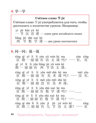 42
4. 学一学
Счётное слово 节 jié
Счётное слово 节 jié употребляется для того, чтобы
рассказать о количестве уроков. Например:
yì jié kè
一 节 汉 语 课 один урок китайского языка
jié shù kè
两 节 数 学 课 два урока математики
5. 问一问、说一说
lì li kè
星 期 一 丽 丽 有 语 文 课 吗？ 有, 星
lì li jié kè
期 一 丽 丽 有 两 节 语 文 课。
lì li shù kè
星 期 一 丽 丽 有 美 术 课 吗？ 没 有,
lì li shù kè
星 期 一 丽 丽 没 有 美 术 课。
lì li shù kè
星 期 一 丽 丽 有 数 学 课 吗？ . . . . . .
lì li shù kè
星 期 二 丽 丽 有 数 学 课 吗？ . . . . . .
lì li jié kè
星 期 三 丽 丽 有 几 节 语 文 课？ 星
Правообладатель "Адукацыя і выхаванне"
 