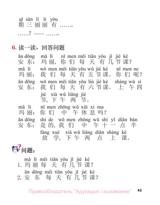 43
lì li
期 三 丽 丽 有 . . . . . .。
. . . . . .？—— . . . . . .。
6. 读一读、回答问题
lì jié kè
安 东： 玛 丽, 你 们 每 天 有 几 节 课？
lì jié kè
玛 丽： 我 们 每 天 有 五 节 课。 你 们 呢？
liù jié kè sì
安 东： 我 们 每 天 有 六 节 课。 上 午 四
jié jié
节, 下 午 两 节。
lì
玛 丽： 你 们 中 午 休 息 吗？
shì de shí
安 东： 是 的, 我 们 中 午 十 一 点 半
kè
放 学, 下 午 两 点 上 课。
问题：
lì jié kè
1. 玛 丽 每 天 有 几 节 课？
jié kè
2. 安 东 每 天 有 几 节 课？
Правообладатель "Адукацыя і выхаванне"
 