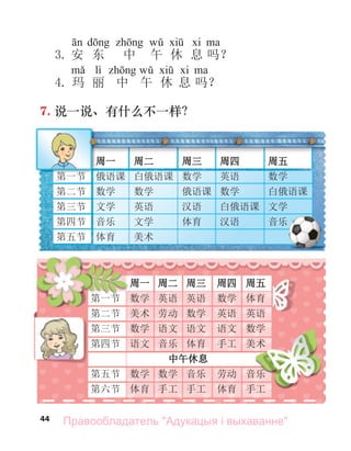 44
3. 安 东 中 午 休 息 吗？
lì
4. 玛 丽 中 午 休 息 吗？
7. 说一说、有什么不一样？
周一 周二 周三 周四 周五
第一节 俄语课 白俄语课 数学 英语 数学
第二节 数学 数学 俄语课 数学 白俄语课
第三节 文学 英语 汉语 白俄语课 文学
第四节 音乐 文学 体育 汉语 音乐
第五节 体育 美术
周一 周二 周三 周四 周五
第一节 数学 英语 英语 数学 体育
第二节 美术 劳动 数学 英语 英语
第三节 数学 语文 语文 语文 数学
第四节 语文 音乐 体育 手工 美术
中午休息
第五节 数学 数学 音乐 劳动 音乐
第六节 体育 手工 手工 体育 手工
Правообладатель "Адукацыя і выхаванне"
 