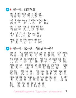 45
8. 听一听、回答问题
lì jié kè
玛 丽 每 天 有 几 节 课？
lì kè
玛 丽 早 上 几 点 上 课？
lì kè
玛 丽 每 天 几 点 下 课？
shù kè
星 期 几 有 数 学 课？
kè
星 期 二 有 什 么 课？
9. 听一听、读一读、有什么不一样？
lì sì jié kè
玛 丽： 我 们 每 天 有 四 节 课。 早 上
yí kè kè kè
八 点 一 刻 上 课, 下 午 一 点 下 课。
hé
星 期 一、 星 期 二 和 星 期 五 有： 英
kè kè kè hé kè
语 课、 汉 语 课、 音 乐 课 和 文 学 课。
hé sì shù kè lì
星 期 三 和 星 期 四 有 数 学 课、 历 史
kè shù kè hé é kè
课、 美 术 课 和 俄 语 课。
Правообладатель "Адукацыя і выхаванне"
 