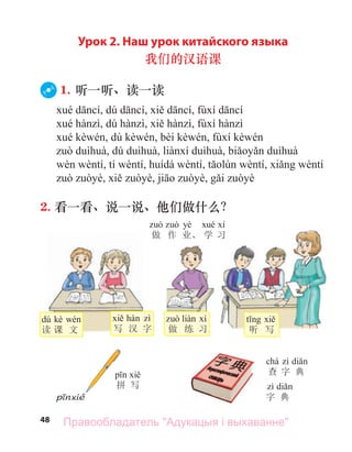 48
Урок 2. Наш урок китайского языка
我们的汉语课
1. 听一听、读一读
2. 看一看、说一说、他们做什么？
写 汉 字
dú kè
读 课 文 做 练 习 听 写
yè
做 作 业、 学 习
拼 写
字 典
chá
查 字 典
Правообладатель "Адукацыя і выхаванне"
 