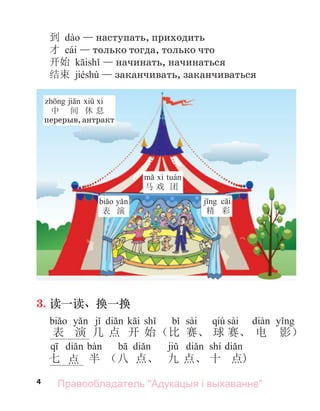 4
到 — наступать, приходить
才 cái — только тогда, только что
开始 — начинать, начинаться
结束 jiéshù — заканчивать, заканчиваться
马 戏 团
精 彩
表 演
中 间 休 息
перерыв,антракт
3. 读一读、换一换
sài qiú sài
表 演 几 点 开 始（比 赛、 球 赛、 电 影）
shí
七 点 半 （八 点、 九 点、 十 点)
Правообладатель "Адукацыя і выхаванне"
 