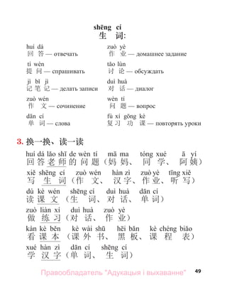 49
dá
回 答 отвечать
tí
提 问 спра ивать
jì jì
记 笔 记 делать записи
作 文 сочинение
cí
单 词 слова
yè
作 业 дома нее задание
讨 论 обсуждать
对 话 диалог
tí
问 题 вопрос
fù kè
复 习 功 课 повторять уроки
shēng cí
生 词:
3. 换一换、读一读
dá de tí yí
回 答 老 师 的 问 题（妈 妈、 同 学、 阿 姨）
cí yè
写 生 词（作 文、 汉 字、 作 业、 听 写）
dú kè cí cí
读 课 文 （生 词、 对 话、 单 词）
yè
做 练 习（对 话、 作 业）
kè kè wài kè
看 课 本 （课 外 书、 黑 板、 课 程 表）
cí cí
学 汉 字（单 词、 生 词）
Правообладатель "Адукацыя і выхаванне"
 