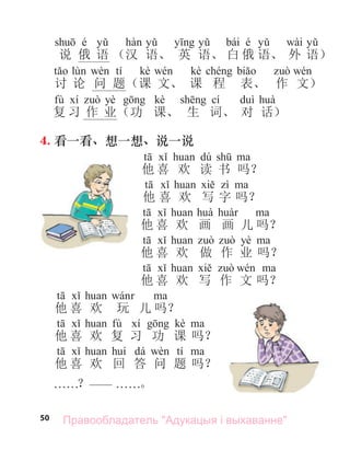 50
é bái é wài
说 俄 语 （汉 语、 英 语、 白 俄 语、 外 语）
tí kè kè
讨 论 问 题（课 文、 课 程 表、 作 文）
fù yè kè cí
复 习 作 业（功 课、 生 词、 对 话）
4. 看一看、想一想、说一说
dú
他 喜 欢 读 书 吗？
他 喜 欢 写 字 吗？
他 喜 欢 画 画 儿 吗？
yè
他 喜 欢 做 作 业 吗？
他 喜 欢 写 作 文 吗？
他 喜 欢 玩 儿 吗？
fù kè
他 喜 欢 复 习 功 课 吗？
dá tí
他 喜 欢 回 答 问 题 吗？
. . . . . .？—— . . . . . .。
Правообладатель "Адукацыя і выхаванне"
 