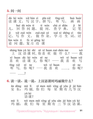 51
5. 问一问
dú kè
读 课 文、 写 汉 字、拼 写、 听 写、 画 画
dá tí tí chá jì
儿、 回 答 问 题、 提 问、 查 字 典、 记 笔
jì yè cí
记、 写 作 文、 做 作 业、 学 习 生 词、 讨
tí fù kè
论 问 题、复 习 功 课
kè shí
上 汉 语 课 时, 你 喜 欢 做 什 么？ 我
dú kè
喜 欢 读 课 文, 你 呢？ 我 喜 欢 写
听 写, 你 呢？ 我 喜 欢 . . . . . ., 你 呢？
. . . . . .？
6. 读一读、说一说、上汉语课时玛丽做什么？
lì jié
安 东： 玛 丽, 你 们 每 星 期 有 几 节 汉
kè
语 课？
lì jié kè
玛 丽： 我 们 每 星 期 有 三 节 汉 语 课。
Правообладатель "Адукацыя і выхаванне"
 