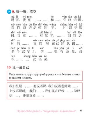 53
9. 听一听、填空
lì hé kè
玛 丽： 我 们 . . . . . .、. . . . . . 和 . . . . . . 有 汉 语 课。
kè
我 们 汉 语 老 师 姓 王。 上 汉 语 课
shí dá
时, 我 们 . . . . . .、 写 汉 字、 . . . . . .、 回 答 老
de shi
师 的 . . . . . .。 我 们 现 在 已 经 认 识 . . . . . .
le yì si
多 个 汉 字 了。 学 . . . . . . 很 有 意 思, 我
kè
很 . . . . . . 上 汉 语 课。
10. 说一说自己
Расскажите друг другу об уроке китайского языка
в вашем классе.
我们星期一,. . . . . .有汉语课。
我们汉语老师姓. . . . . .。
上汉语课时, 我们. . . . . .。
我们现在已经. . . . . .。
学汉
语. . . . . ., 我很喜欢. . . . . .。
Правообладатель "Адукацыя і выхаванне"
 