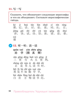 54
11. 写一写
Скажите, что обозначают следующие иероглифы
и что их объединяет. Составьте иероглифические
гнёзда.
kè jì cí
课、记、 话、 讨、 论、 说、 词、认、 让、
shì dú
讲、 该、试、诗、语、谈、 请、 读、 谁、
谢
12. 听一听、读一读
quàn xué yán zhēn qīng
劝 学 (颜 真 卿)
三 更 灯 火 五 更 鸡,
shì dú shí
正 是 男 儿 读 书 时。
fà bù
黑 发 不 知 勤 学 早,
bái dú chí
白 首 方 悔 读 书 迟。
Правообладатель "Адукацыя і выхаванне"
 