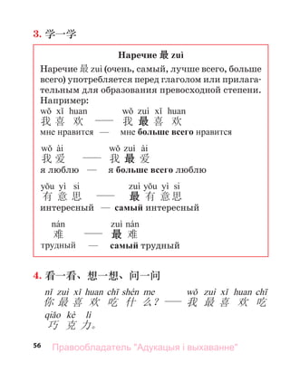 56
3. 学一学
Наречие 最 zuì
Наречие 最 (очень, самый, лучше всего, больше
всего) употребляется перед глаголом или прилага-
тельным для образования превосходной степени.
Например:
我 喜 欢 我 最 喜 欢
мне нравится — мне больше всего нравится
ài ài
我 爱 我 最 爱
я люблю — я больше всего люблю
yì si yì si
有 意 思 最 有 意思
интересный — самый интересный
难 最 难
трудный — самый трудный
4. 看一看、想一想、问一问
你 最 喜 欢 吃 什 么？ 我 最 喜 欢 吃
kè lì
巧 克 力。
Правообладатель "Адукацыя і выхаванне"
 