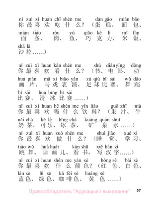57
你 最 喜 欢 吃 什 么？ （蛋 糕、 面 包、
yú kè lì
面 条、 肉、 鱼、 巧 克 力、 米 饭、
沙 拉 . . . . . .）
你 最 喜 欢 看 什 么？ （书、 电 影、 动
qiú sài
画 片、 马 戏 表 演、 足 球 比 赛、 舞 蹈
sài sài
比 赛、 滑 冰 比 赛 . . . . . .）
你 最 喜 欢 喝 什 么 饮 料？ （果 汁、 牛
chá lè chá
奶 茶、 可 乐、 冰 茶、 矿 泉 水 . . . . . .）
你 最 喜 欢 做 什 么？ （睡 觉、 学 习、
跳 舞、 画 画 儿、 看 书、 写 汉 字. . . . . .）
sè sè bái sè
你 最 喜 欢 什 么 颜 色？（红 色、 白 色、
sè sè sè sè
蓝 色、 绿 色、 咖 啡 色、 黄 色 . . . . . .）
Правообладатель "Адукацыя і выхаванне"
 