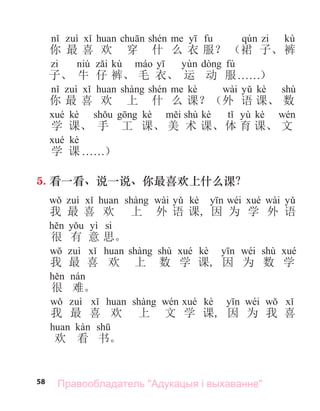 58
kù
你 最 喜 欢 穿 什 么 衣 服？ （裙 子、裤
kù fú
子、 牛 仔 裤、 毛 衣、 运 动 服. . . . . .）
kè wài kè shù
你 最 喜 欢 上 什 么 课？（外 语 课、 数
kè kè shù kè yù kè
学 课、 手 工 课、 美 术 课、体 育 课、 文
kè
学 课 . . . . . .）
5. 看一看、说一说、你最喜欢上什么课？
wài kè wéi wài
我 最 喜 欢 上 外 语 课, 因 为 学 外 语
yì si
很 有 意 思。
shù kè wéi shù
我 最 喜 欢 上 数 学 课, 因 为 数 学
很 难。
kè wéi
我 最 喜 欢 上 文 学 课, 因 为 我 喜
欢 看 书。
Правообладатель "Адукацыя і выхаванне"
 
