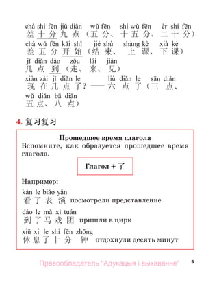 5
chà shí shí shí
差 十 分 九 点 （五 分、 十 五 分、 二 十 分）
chà jié shù kè kè
差 五 分 开 始 （结 束、 上 课、 下 课）
lái
几 点 到 （走、 来、 见）
le liù le
现 在 几 点 了？ 六 点 了（三 点、
五 点、 八 点）
4. 复习复习
Прошедшее время глагола
Вспомните, как образуется прошедшее время
глагола.
Глагол + 了
Например:
le
看 了 表 演 посмотрели представление
le
到 了 马 戏 团 пришли в цирк
le shí
休 息 了 十 分 钟 отдохнули десять минут
Правообладатель "Адукацыя і выхаванне"
 
