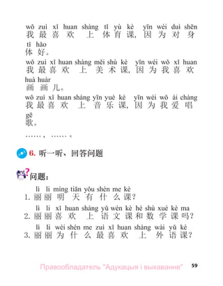 59
yù kè wéi
我 最 喜 欢 上 体 育 课, 因 为 对 身
体 好。
shù kè wéi
我 最 喜 欢 上 美 术 课, 因 为 我 喜 欢
画 画 儿。
kè wéi ài
我 最 喜 欢 上 音 乐 课, 因 为 我 爱 唱
歌。
. . . . . . , . . . . . . 。
6. 听一听、回答问题
问题：
lì li kè
1. 丽 丽 明 天 有 什 么 课？
lì li kè hé shù kè
2. 丽 丽 喜 欢 上 语 文 课 和 数 学 课 吗？
lì li wèi wài kè
3. 丽 丽 为 什 么 最 喜 欢 上 外 语 课？
Правообладатель "Адукацыя і выхаванне"
 