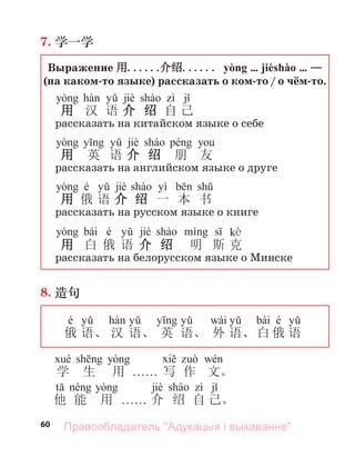 60
7. 学一学
Выражение 用......
介绍...... yòng … jièshào … —
(на каком-то языке) рассказать о ком-то / о чём-то.
jiè
用 汉 语 介 绍 自 己
рассказать на китайском языке о себе
jiè
用 英 语 介 绍 朋 友
рассказать на английском языке о друге
é jiè yì
用 俄 语 介 绍 一 本 书
рассказать на русском языке о книге
bái é jiè kè
用 白 俄 语 介 绍 明 斯 克
рассказать на белорусском языке о Минске
8. 造句
é wài bái é
俄 语、 汉 语、 英 语、 外 语、 白 俄 语
学 生 用 . . . . . . 写 作 文。
jiè
他 能 用 . . . . . . 介 绍 自 己。
Правообладатель "Адукацыя і выхаванне"
 