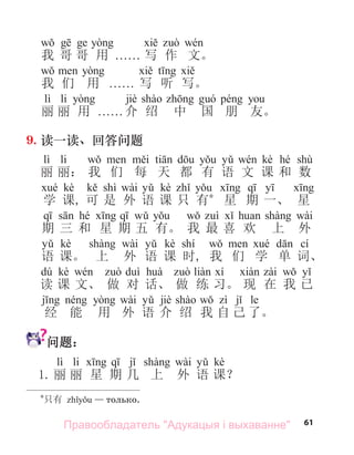 61
我 哥 哥 用 . . . . . . 写 作 文。
我 们 用 . . . . . . 写 听 写。
lì li jiè
丽 丽 用 . . . . . . 介 绍 中 国 朋 友。
9. 读一读、回答问题
lì li kè hé shù
丽 丽： 我 们 每 天 都 有 语 文 课 和 数
kè shì wài kè
学 课, 可 是 外 语 课 只 有*
星 期 一、 星
hé wài
期 三 和 星 期 五 有。 我 最 喜 欢 上 外
kè wài kè shí cí
语 课。 上 外 语 课 时, 我 们 学 单 词、
dú kè
读 课 文、 做 对 话、 做 练 习。 现 在 我 已
wài jiè le
经 能 用 外 语 介 绍 我 自 己 了。
问题：
lì li wài kè
1. 丽 丽 星 期 几 上 外 语 课？
*
只有 — только.
Правообладатель "Адукацыя і выхаванне"
 