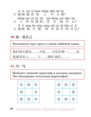 62
lì li kè
2. 丽 丽 最 喜 欢 上 什 么 课？
wài kè shí
3. 上 外 语 课 时, 学 生 做 什 么？
lì li wài jiè
4. 丽丽 能 不 能 用 外 语 介 绍 自 己？
10. 说一说自己
Расскажите друг другу о своём любимом уроке.
我们每天都有. . . . . .,
可是. . . . . .只有星期一、
. . . . . .有。
我最喜欢上. . . . . .。
上. . . . . .课时,我们. . . . . .。
11. 写一写
Найдите лишний иероглиф в каждом квадрате.
Что объединяет остальные иероглифы?
话 画 化
划 瓜
滑 花 华
请 轻 情
亲 清
庆 晴 青
Правообладатель "Адукацыя і выхаванне"
 