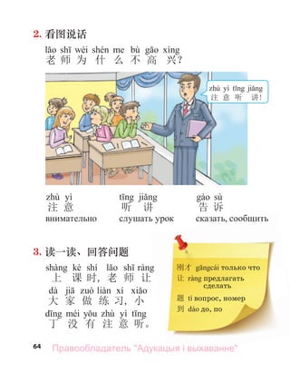 64
2. 看图说话
wèi bù
老 师 为 什 么 不 高 兴？
刚才 только что
让 предлагать
сделать
题 tí вопрос, номер
到 до, по
yì
注 意
внимательно
3. 读一读、回答问题
kè shí
上 课 时, 老 师 让
dà
大 家 做 练 习, 小
yì
丁 没 有 注 意 听。
听 讲
слу ать урок
sù
告 诉
сказать сообщить
yì
注 意 听 讲!
Правообладатель "Адукацыя і выхаванне"
 