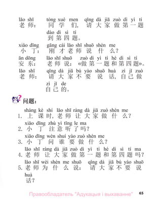 65
dà dì yì tí
老 师： 同 学 们, 请 大 家 做 第 一 题
dì sì tí
到 第 四 题。
cái
小 丁： 刚 才 老 师 说 什 么？
dì yì tí hé dì sì tí
安 东： 老 师 说： «做 第 一 题 和 第 四 题»。
dà bú
老 师： 请 大 家 不 要 说 话, 自 己 做
de
自 己 的。
问题：
kè shí dà
1. 上 课 时, 老 师 让 大 家 做 什 么？
yì le
2. 小 丁 注 意 听 了 吗？
3. 小 丁 问 谁 要 做 什 么？
dà dì yì tí hé dì sì tí
4. 老 师 让 大 家 做 第 一 题 和 第 四 题 吗？
wèi dà bú
5. 老 师 为 什 么 说： 请 大 家 不 要 说
话？
Правообладатель "Адукацыя і выхаванне"
 