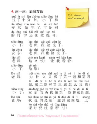 66
4. 读一读、表演对话
le shí hé
过 了 十 分 钟, 小 丁 和
le shì bié
安 东 做 完 了, 可 是 别
de hái
的 同 学 还 在 做 练 习。
le
小 丁： 老 师, 我 做 完 了。
le
安 东： 老 师, 我 也 做 完 了。
老 师： 这 么 快！ 让 我 看 看！
小 丁： 给 您！
wèi le dì yì tí hé dì sì
老 师： 为 什 么 只 做 了 第 一 题 和 第 四
tí dì tí hé dì tí
题, 第 二 题 和 第 三 题 怎 么 没 做？
sù dì yì tí hé dì sì tí
小 丁： 安 东 告 诉 我 做 第 一 题 和 第 四 题。
de shì dì yì tí dì sì tí
老 师： 我 说 的 是 第 一 题 到 第 四 题, 上
kè shí yì
课 时 要 注 意 听 讲！
怎么
как? почему?
Правообладатель "Адукацыя і выхаванне"
 