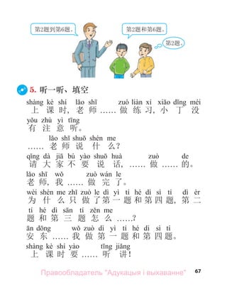 67
第2题到第6题。 第2题和第6题。
第2题。
5. 听一听、填空
kè shí
上 课 时, 老 师 . . . . . . 做 练 习, 小 丁 没
yì
有 注 意 听。
. . . . . . 老 师 说 什 么？
dà bú de
请 大 家 不 要 说 话, . . . . . . 做 . . . . . . 的。
le
老 师, 我 . . . . . . 做 完 了。
wèi le dì yì tí hé dì sì tí dì
为 什 么 只 做 了第 一 题 和 第 四 题, 第 二
tí hé dì tí
题 和 第 三 题 怎 么 . . . . . .？
dì yì tí hé dì sì tí
安 东 . . . . . . 我 做 第 一 题 和 第 四 题。
kè shí
上 课 时 要 . . . . . . 听 讲！
Правообладатель "Адукацыя і выхаванне"
 