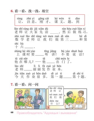 68
6. 看一看、找一找、填空
yì cái kè tí
让、 注 意、 刚 才、 课 文、 题、 到
dà dú
老 师 让 大 家 先 读 _____, 然 后 做 练 习。
shù dì hé dì
数 学 老 师 让 我 们 做 第 三 和 第
shí liù
十 六 。
kè shí bú
上 课 时 要 听 讲！ 不 要 说 话！
le
他 在 哪 儿？ 他 出 门 了。
lì li yè
老 师 丽 丽 发 作 业 本。
yè dì yì tí dì shí tí
今 天 作 业 很 多。 第 一 题 第 十题。
7. 看一看、问一问
1 2
老 师 让
我 们 做
什 么？
Правообладатель "Адукацыя і выхаванне"
 