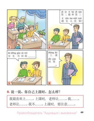 69
8. 说一说、你自己上课时、怎么样？
我最喜欢上. . . . . .。
上课时, 老师让. . . . . .。
我. . . . . .。
老师让. . . . . .。
我不. . . . . .。
上课时, 要注意. . . . . .。
dì tí hé dì
第 二 题 和 第 三
tí
题 怎 么 没 做？
sù
安 东 告 诉 我 . . . . . .
kè
上 课
shí
时 要
. . . . . .！
3
5
4
6
Правообладатель "Адукацыя і выхаванне"
 